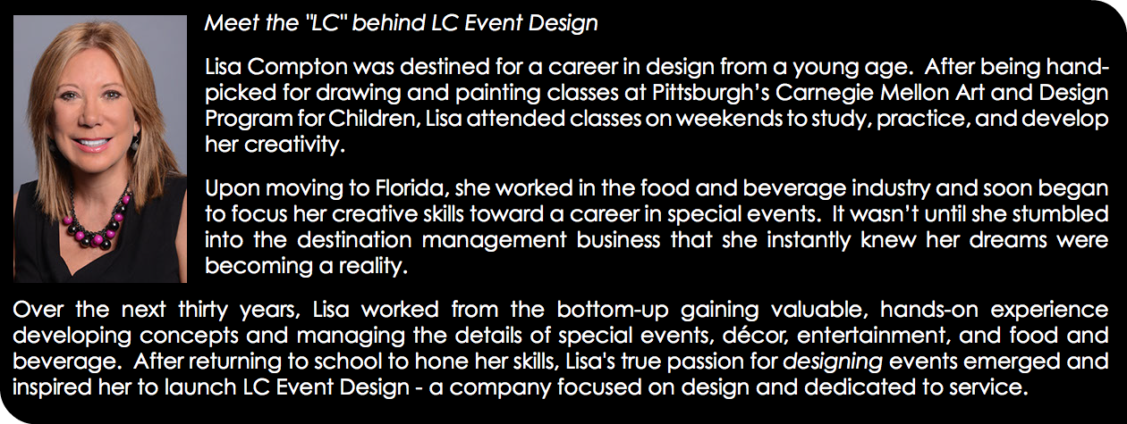 ﷯Meet the "LC" behind LC Event Design Lisa Compton was destined for a career in design from a young age. After being hand-picked for drawing and painting classes at Pittsburgh’s Carnegie Mellon Art and Design Program for Children, Lisa attended classes on weekends to study, practice, and develop her creativity. Upon moving to Florida, she worked in the food and beverage industry and soon began to focus her creative skills toward a career in special events. It wasn’t until she stumbled into the destination management business that she instantly knew her dreams were becoming a reality. Over the next thirty years, Lisa worked from the bottom-up gaining valuable, hands-on experience developing concepts and managing the details of special events, décor, entertainment, and food and beverage. After returning to school to hone her skills, Lisa's true passion for designing events emerged and inspired her to launch LC Event Design - a company focused on design and dedicated to service.